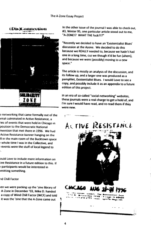 The A Zone Essay roject 10 theother issue ofthejournal | was sbe to check out, 3. Winter 95, one particular atic stood out to me, “AZONEI? WHAT THE fuck?17° (Dis ) paacstion “Recently we decided o have an Existentisst Bles’ discussion a the Azone. We decided 10 do this because we REALLY needed o, because we hadr’t had one na long tme, cuz we thouigh 1td b fun (ahem), and because we were (possibly) moving 103 new space.” “The atice i mosty an analysis ofthe discussion, and 1t follow up, and a larger one ws produced 353 Pamphit, ExstentaitBiues. | would Love o see copy,and possibly include t 35 an appendix t0a future editon o thi poject, a0 era ofso-calld “social networting websies, 10X F these oumals were a real charge to et holdof, 3nd . m sure 1 would have ead, and re-read them f they on o vemocnenons " ACTIVE RESISTANCE weniion that met there in 1996. We had ; ~- ...g whole time | was inthe Collective, and events were th stuffoflocal legend to ould Love to incude more information on e Resisance i afture ediion o thi. I partcipants would b interested in mitting something 14 Chl Factor -20ne in December 03, Mike D. handed - a copy o Wind Crill Factor (WCF) and told i twas the tine that the A Zone came out )
